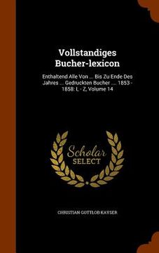 portada Vollstandiges Bucher-lexicon: Enthaltend Alle Von ... Bis Zu Ende Des Jahres ... Gedruckten Bucher .... 1853 - 1858: L - Z, Volume 14 (en Inglés)