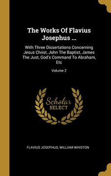 portada The Works Of Flavius Josephus ...: With Three Dissertations Concerning Jesus Christ, John The Baptist, James The Just, God's Command To Abraham, Etc;