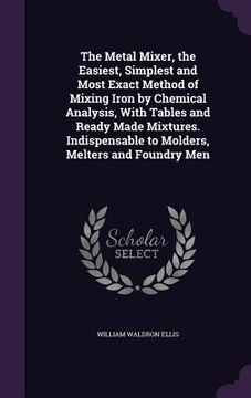 portada The Metal Mixer, the Easiest, Simplest and Most Exact Method of Mixing Iron by Chemical Analysis, With Tables and Ready Made Mixtures. Indispensable t (en Inglés)