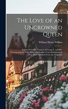 portada The Love of an Uncrowned Queen: Sophie Dorothea, Consort of George i. , and her Correspondence With Philip Christopher Count Königsmarck (Now First Published From the Originals) (in English)