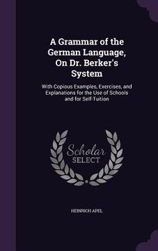 portada A Grammar of the German Language, On Dr. Berker's System: With Copious Examples, Exercises, and Explanations for the Use of Schools and for Self-Tuiti