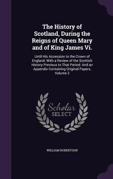 portada The History of Scotland, During the Reigns of Queen Mary and of King James Vi.: Until His Accession to the Crown of England: With a Review of the Scot (en Inglés)
