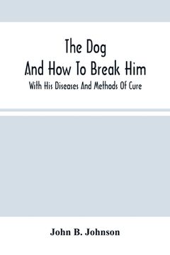 portada The Dog; And How To Break Him: With His Diseases And Methods Of Cure (in English)