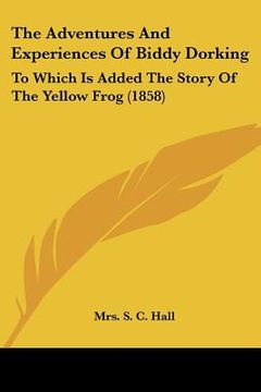 portada the adventures and experiences of biddy dorking the adventures and experiences of biddy dorking: to which is added the story of the yellow frog (1858) (en Inglés)
