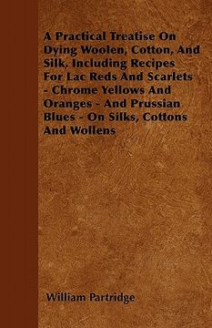 portada a practical treatise on dying woolen, cotton, and silk, including recipes for lac reds and scarlets - chrome yellows and oranges - and prussian blue (en Inglés)