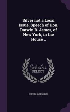 portada Silver not a Local Issue. Speech of Hon. Darwin R. James, of New York, in the House .. (en Inglés)