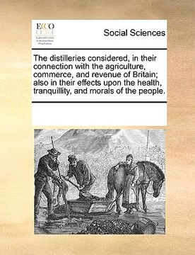 portada the distilleries considered, in their connection with the agriculture, commerce, and revenue of britain; also in their effects upon the health, tranqu (en Inglés)