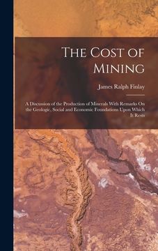 portada The Cost of Mining: A Discussion of the Production of Minerals With Remarks On the Geologic, Social and Economic Foundations Upon Which It (en Inglés)