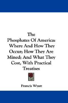 portada the phosphates of america: where and how they occur; how they are mined; and what they cost, with practical treatises (en Inglés)