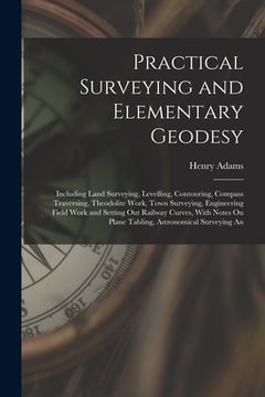portada Practical Surveying and Elementary Geodesy: Including Land Surveying, Levelling, Contouring, Compass Traversing, Theodolite Work, Town Surveying, Engi