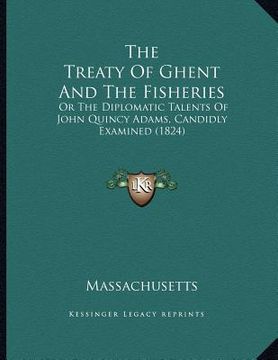 portada the treaty of ghent and the fisheries: or the diplomatic talents of john quincy adams, candidly examined (1824) (en Inglés)