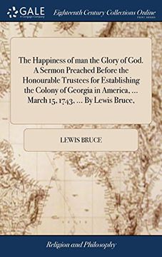 portada The Happiness of man the Glory of God. A Sermon Preached Before the Honourable Trustees for Establishing the Colony of Georgia in America,. March 15, 1743,. By Lewis Bruce, (en Inglés)
