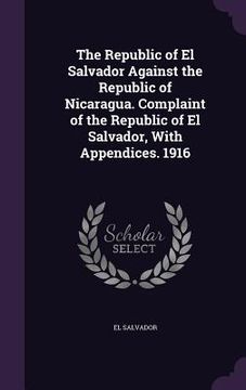 portada The Republic of El Salvador Against the Republic of Nicaragua. Complaint of the Republic of El Salvador, With Appendices. 1916