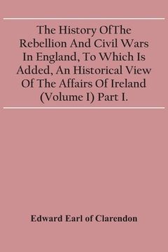 portada The History Of The Rebellion And Civil Wars In England, To Which Is Added, An Historical View Of The Affairs Of Ireland (Volume I) Part I.