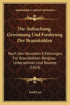portada Die Aufsuchung, Gewinnung Und Forderung Der Braunkohlen: Nach Den Neuesten Erfahrungen, Fur Braunkohlen-Bergbau-Unternehmer Und Beamte (1854) (en Alemán)