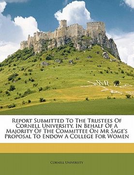 portada report submitted to the trustees of cornell university, in behalf of a majority of the committee on mr sage's proposal to endow a college for women