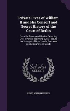 portada Private Lives of William II and His Consort and Secret History of the Court of Berlin: From the Papers and Diaries Extending Over a Period, Beginning