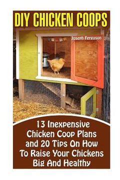 portada DIY Chicken Coops: 13 Inexpensive Chicken Coop Plans And 20 Tips On How To Raise Your Chickens Big And Healthy: (Backyard Chickens for Be (en Inglés)