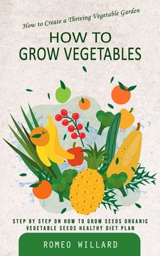 portada How to Grow Vegetables: How to Create a Thriving Vegetable Garden (Step by Step on How to Grow Seeds Organic Vegetable Seeds Healthy Diet Plan (en Inglés)