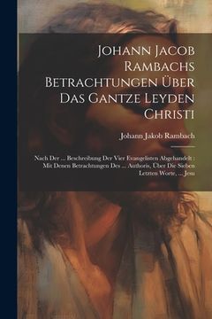 portada Johann Jacob Rambachs Betrachtungen Über Das Gantze Leyden Christi: Nach Der ... Beschreibung Der Vier Evangelisten Abgehandelt: Mit Denen Betrachtung (en Inglés)
