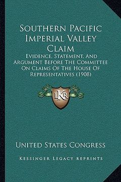 portada southern pacific imperial valley claim: evidence, statement, and argument before the committee on claims of the house of representatives (1908) (in English)