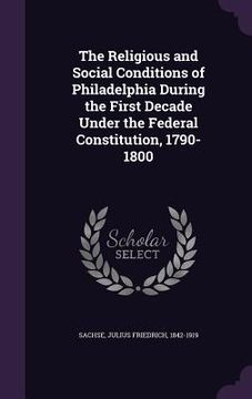 portada The Religious and Social Conditions of Philadelphia During the First Decade Under the Federal Constitution, 1790-1800 (en Inglés)