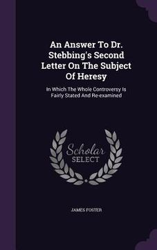portada An Answer To Dr. Stebbing's Second Letter On The Subject Of Heresy: In Which The Whole Controversy Is Fairly Stated And Re-examined
