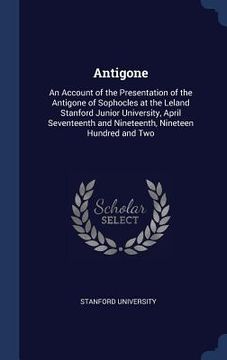portada Antigone: An Account of the Presentation of the Antigone of Sophocles at the Leland Stanford Junior University, April Seventeent