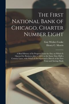 portada The First National Bank of Chicago, Charter Number Eight: a Brief History of Its Progress From the Day on Which It Opened for Business, July 1, 1863, (en Inglés)