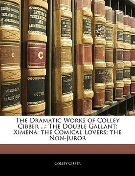portada the dramatic works of colley cibber ...: the double gallant; ximena; the comical lovers; the non-juror (en Inglés)
