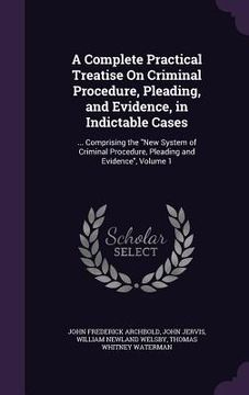 portada A Complete Practical Treatise On Criminal Procedure, Pleading, and Evidence, in Indictable Cases: ... Comprising the "New System of Criminal Procedure