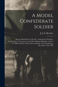 portada A Model Confederate Soldier: Being a Brief Sketch of the Rev. Nathaniel D. Renfroe, Lieutenant of a Company in the Fifth Alabama Battalion, of Gen. (en Inglés)