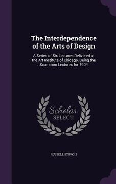 portada The Interdependence of the Arts of Design: A Series of Six Lectures Delivered at the Art Institute of Chicago, Being the Scammon Lectures for 1904 (en Inglés)