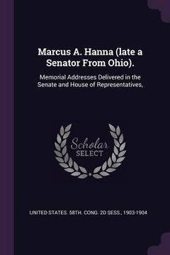 portada Marcus A. Hanna (late a Senator From Ohio).: Memorial Addresses Delivered in the Senate and House of Representatives,