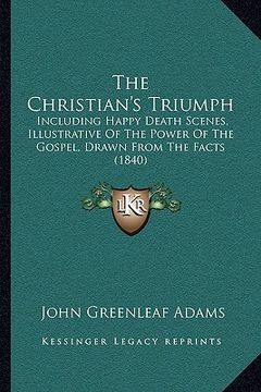 portada the christian's triumph: including happy death scenes, illustrative of the power of the gospel, drawn from the facts (1840) (en Inglés)