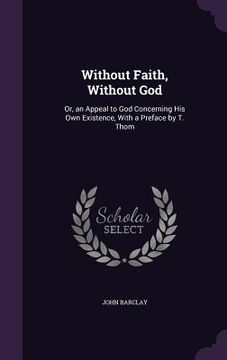 portada Without Faith, Without God: Or, an Appeal to God Concerning His Own Existence, With a Preface by T. Thom (en Inglés)