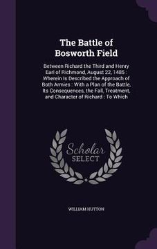 portada The Battle of Bosworth Field: Between Richard the Third and Henry Earl of Richmond, August 22, 1485: Wherein Is Described the Approach of Both Armie (en Inglés)