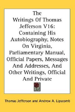 portada the writings of thomas jefferson v16: containing his autobiography, notes on virginia, parliamentary manual, official papers, messages and addresses, (en Inglés)