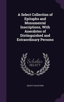 portada A Select Collection of Epitaphs and Monumental Inscriptions, With Anecdotes of Distinguished and Estraordinary Persons (in English)