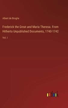 portada Frederick the Great and Maria Theresa. From Hitherto Unpublished Documents, 1740-1742: Vol. I