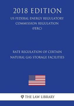 portada Rate Regulation of Certain Natural Gas Storage Facilities (US Federal Energy Regulatory Commission Regulation) (FERC) (2018 Edition)