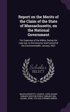 portada Report on the Merits of the Claim of the State of Massachusetts, on the National Government: For Expenses of the Militia, During the Late war, to the (en Inglés)