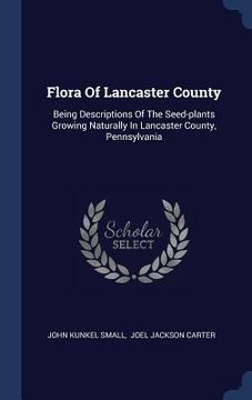 portada Flora Of Lancaster County: Being Descriptions Of The Seed-plants Growing Naturally In Lancaster County, Pennsylvania (en Inglés)