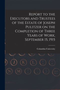 portada Report to the Executors and Trustees of the Estate of Joseph Pulitzer on the Completion of Three Years of Work, September 15, 1915 (en Inglés)