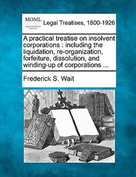 portada a practical treatise on insolvent corporations: including the liquidation, re-organization, forfeiture, dissolution, and winding-up of corporations (en Inglés)