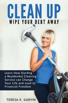 portada Clean Up - Wipe Your Debt Away: Learn How Starting a Residential Cleaning Service Can Change Your Life And Lead To Financial Freedom (en Inglés)