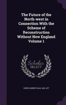 portada The Future of the North-west in Connection With the Scheme of Reconstruction Without New England Volume 1 (en Inglés)