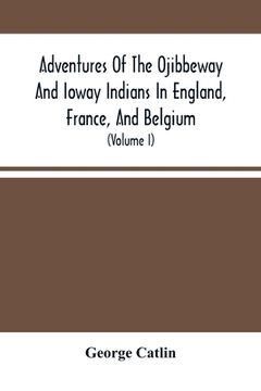 portada Adventures Of The Ojibbeway And Ioway Indians In England, France, And Belgium: Being Notes Of Eight Years' Travels And Residence In Europe With His No (in English)