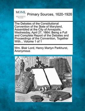 portada the debates of the constitutional convention of the state of maryland, assembled at the city of annapolis, wednesday, april 27, 1864: being a full and (en Inglés)