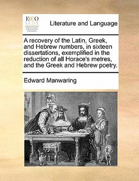 portada a recovery of the latin, greek, and hebrew numbers, in sixteen dissertations, exemplified in the reduction of all horace's metres, and the greek and (en Inglés)
